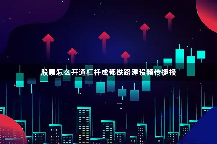 股票怎么开通杠杆成都铁路建设频传捷报
