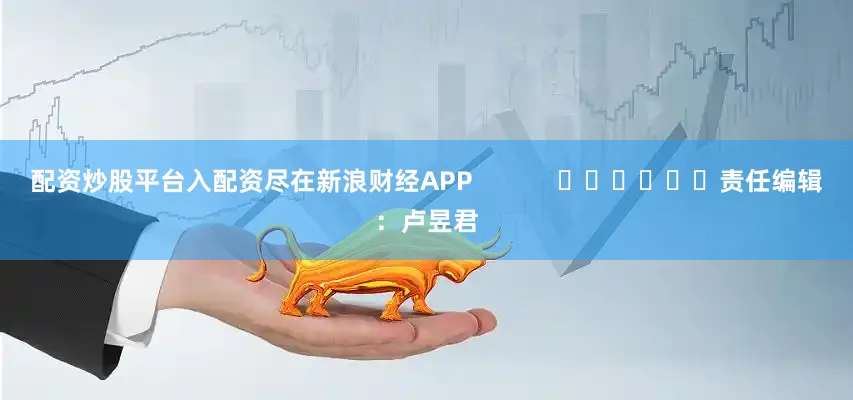 配资炒股平台入配资尽在新浪财经APP            						责任编辑：卢昱君