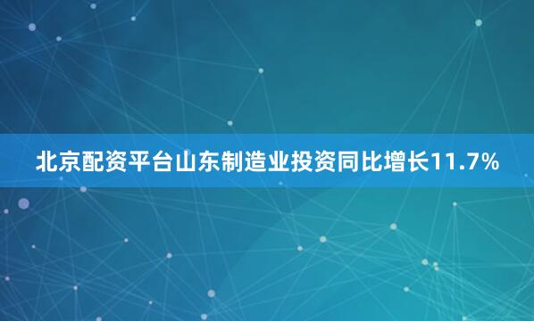北京配资平台山东制造业投资同比增长11.7%