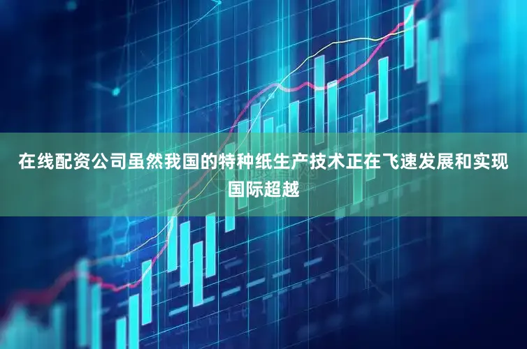 在线配资公司虽然我国的特种纸生产技术正在飞速发展和实现国际超越