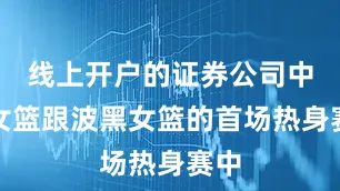 线上开户的证券公司中国女篮跟波黑女篮的首场热身赛中