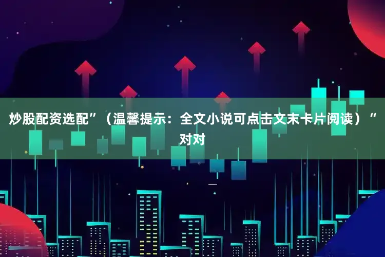 炒股配资选配”（温馨提示：全文小说可点击文末卡片阅读）“对对