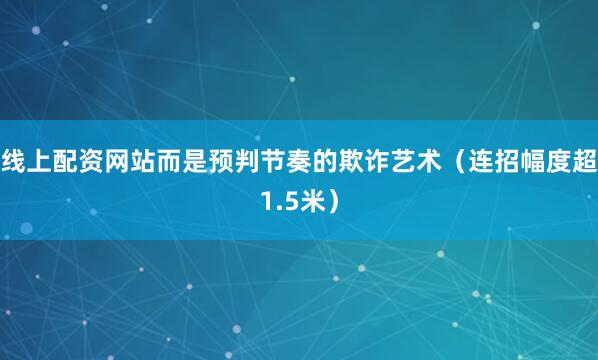 线上配资网站而是预判节奏的欺诈艺术（连招幅度超1.5米）