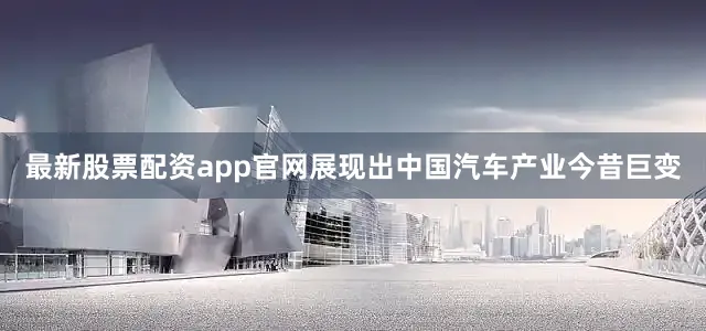 最新股票配资app官网展现出中国汽车产业今昔巨变