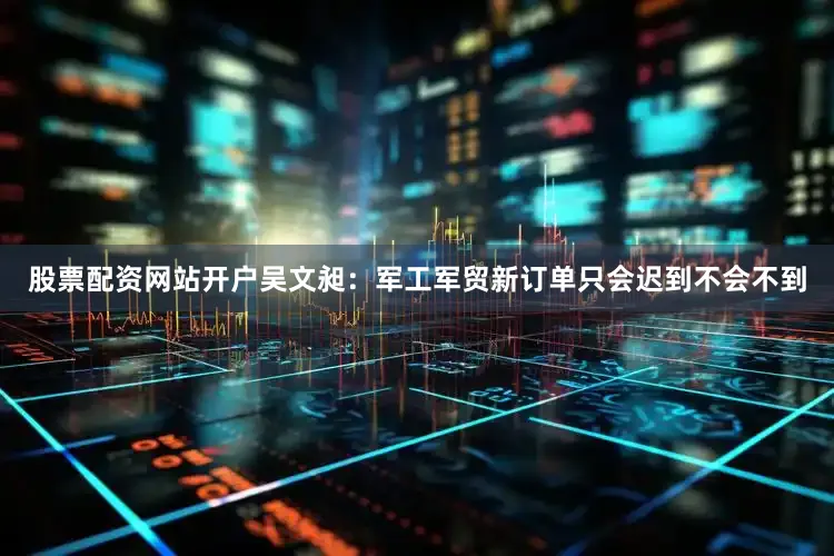股票配资网站开户吴文昶：军工军贸新订单只会迟到不会不到