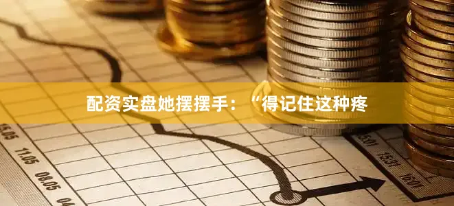 配资实盘她摆摆手：“得记住这种疼