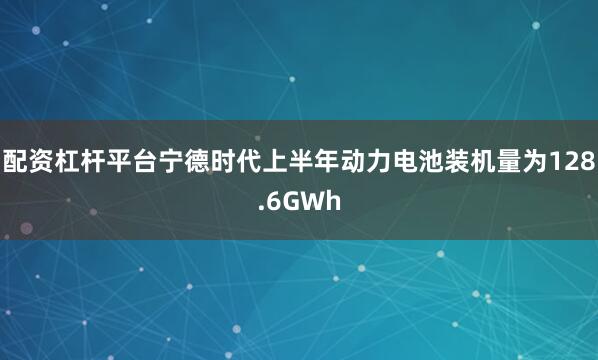 配资杠杆平台宁德时代上半年动力电池装机量为128.6GWh