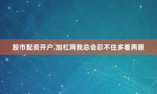 股市配资开户.加杠网我总会忍不住多看两眼