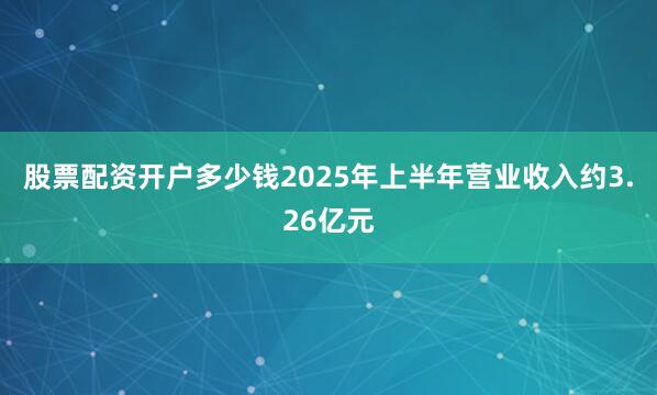 股票配资开户多少钱2025年上半年营业收入约3.26亿元